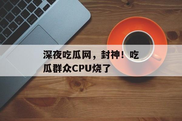 深夜吃瓜网，封神！吃瓜群众CPU烧了