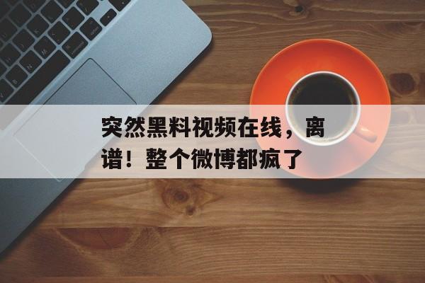 突然黑料视频在线，离谱！整个微博都疯了