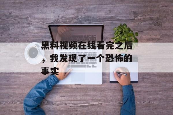 黑料视频在线看完之后，我发现了一个恐怖的事实