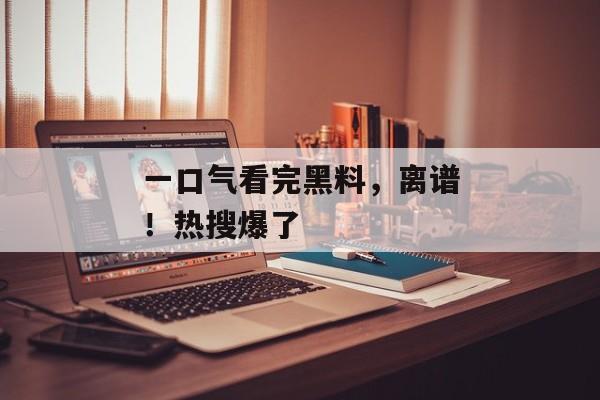一口气看完黑料，离谱！热搜爆了