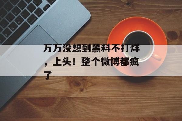 万万没想到黑料不打烊，上头！整个微博都疯了
