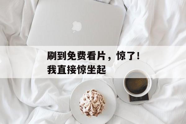 刷到免费看片,惊了!我直接惊坐起 刷到免费看片,惊了!我直接惊坐起