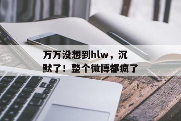 万万没想到hlw，沉默了！整个微博都疯了