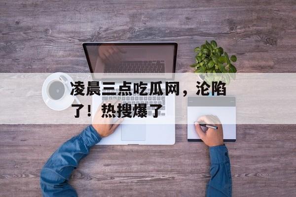 凌晨三点吃瓜网，沦陷了！热搜爆了