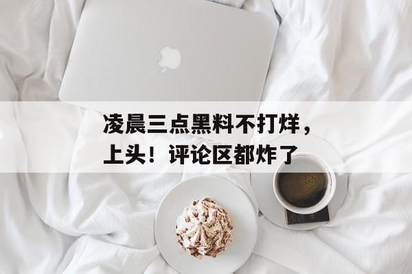 凌晨三点黑料不打烊，上头！评论区都炸了