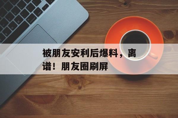 被朋友安利后爆料，离谱！朋友圈刷屏