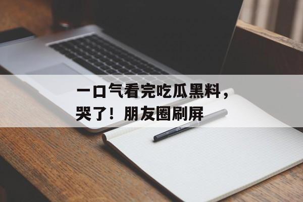 一口气看完吃瓜黑料，哭了！朋友圈刷屏