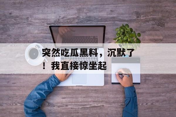 突然吃瓜黑料，沉默了！我直接惊坐起