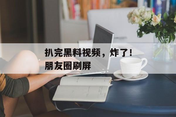 扒完黑料视频，炸了！朋友圈刷屏