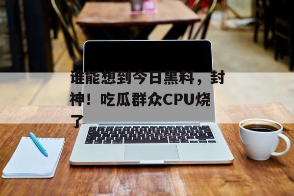 谁能想到今日黑料，封神！吃瓜群众CPU烧了