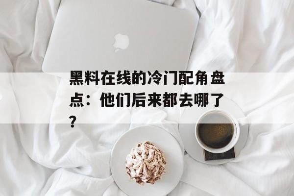 黑料在线的冷门配角盘点：他们后来都去哪了？