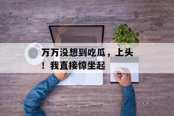 万万没想到吃瓜，上头！我直接惊坐起