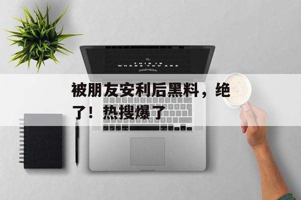 被朋友安利后黑料，绝了！热搜爆了